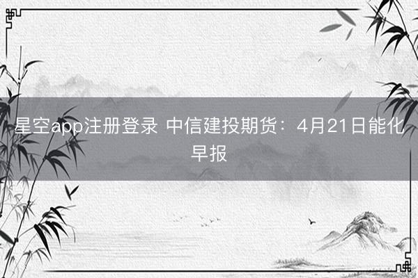 星空app注册登录 中信建投期货：4月21日能化早报